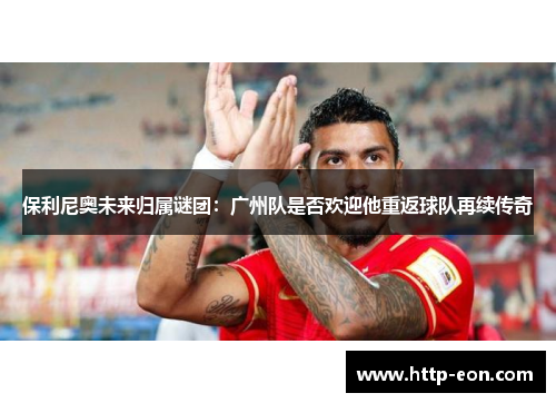 保利尼奥未来归属谜团：广州队是否欢迎他重返球队再续传奇