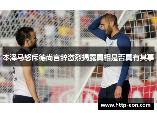 本泽马怒斥德尚言辞激烈揭露真相是否真有其事