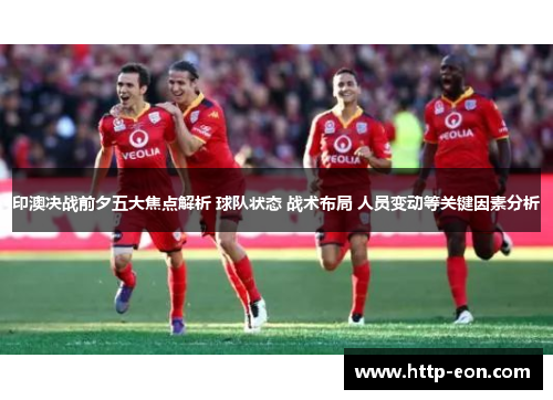 印澳决战前夕五大焦点解析 球队状态 战术布局 人员变动等关键因素分析