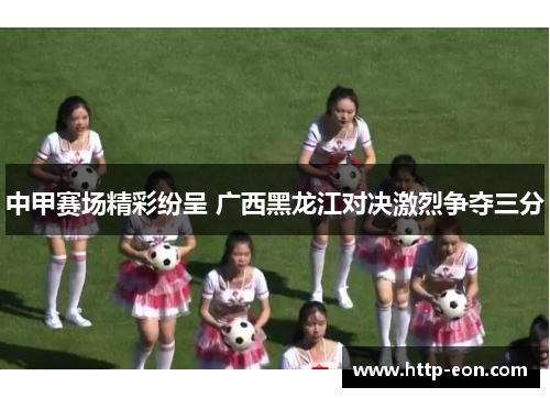 中甲赛场精彩纷呈 广西黑龙江对决激烈争夺三分