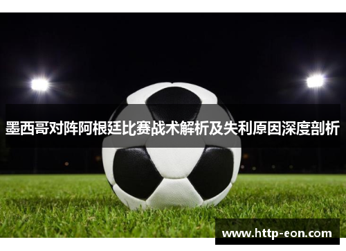 墨西哥对阵阿根廷比赛战术解析及失利原因深度剖析