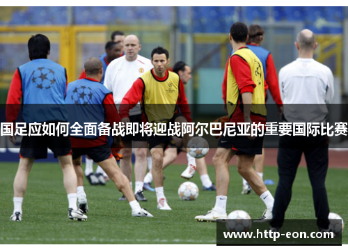 国足应如何全面备战即将迎战阿尔巴尼亚的重要国际比赛