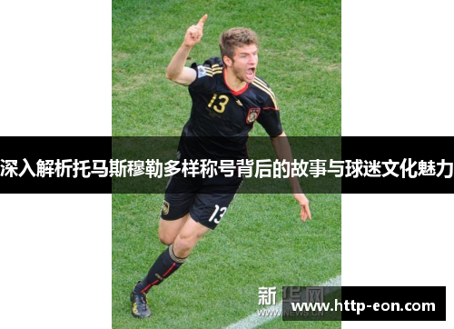 深入解析托马斯穆勒多样称号背后的故事与球迷文化魅力
