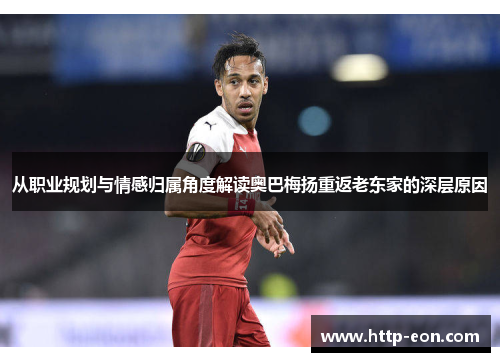 从职业规划与情感归属角度解读奥巴梅扬重返老东家的深层原因 从职业规划与情感归属角度解读奥巴梅扬重返老东家的深层原因