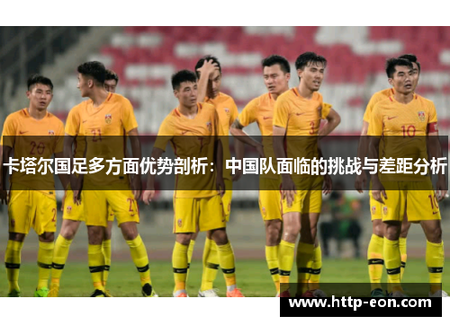 卡塔尔国足多方面优势剖析:中国队面临的挑战与差距分析 卡塔尔国足多方面优势剖析:中国队面临的挑战与差距分析