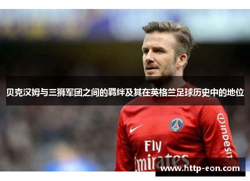 贝克汉姆与三狮军团之间的羁绊及其在英格兰足球历史中的地位