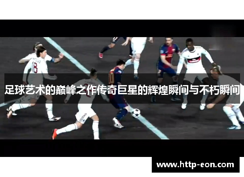 足球艺术的巅峰之作传奇巨星的辉煌瞬间与不朽瞬间