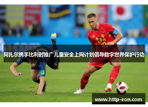 阿扎尔携手比利时推广儿童安全上网计划倡导数字世界保护行动