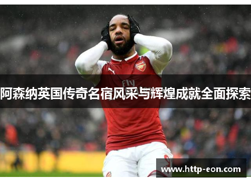 阿森纳英国传奇名宿风采与辉煌成就全面探索