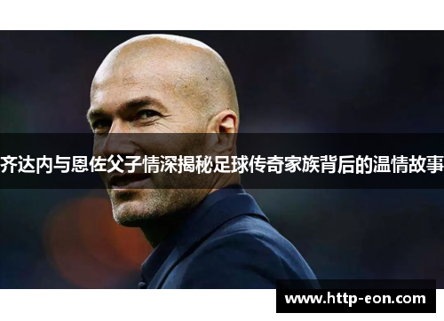 齐达内与恩佐父子情深揭秘足球传奇家族背后的温情故事